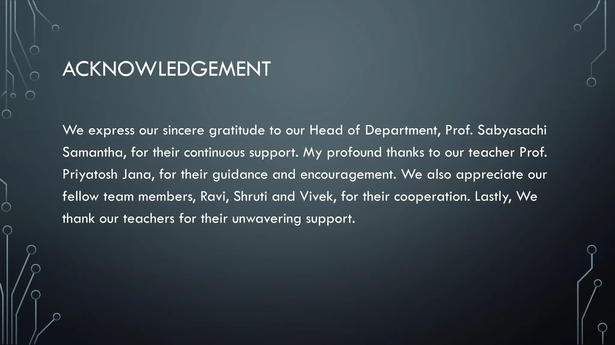 ACKNOWLEDGEMENT
We express our sincere gratitude to our Head of Department, Prof. Sabyasachi
Samantha, for their continuous support. My profound thanks to our teacher Prof.
Priyatosh Jana, for their guidance and encouragement. We also appreciate our
fellow team members, Ravi, Shruti and Vivek, for their cooperation. Lastly, We
thank our teachers for their unwavering support.
 