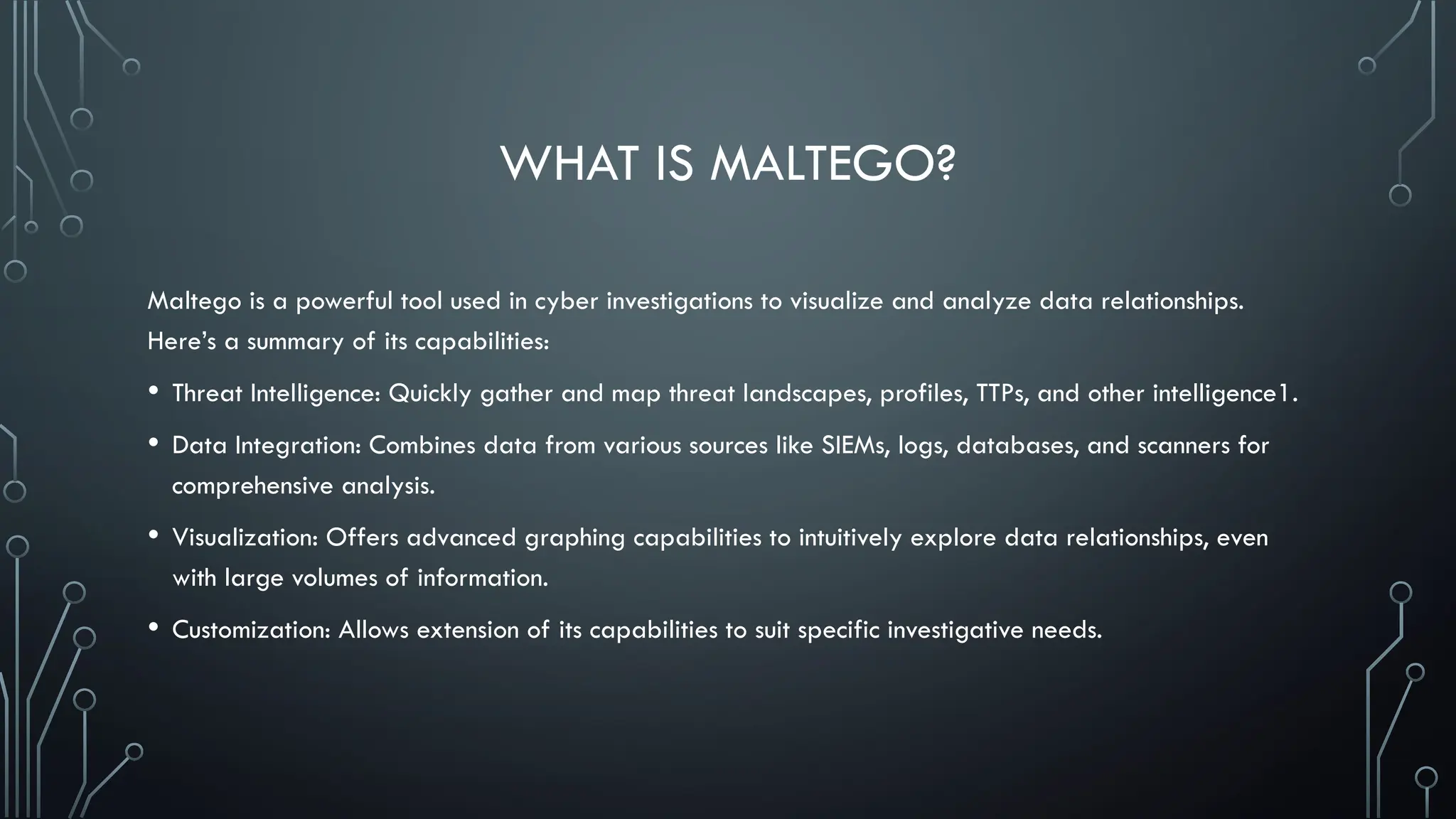WHAT IS MALTEGO?
Maltego is a powerful tool used in cyber investigations to visualize and analyze data relationships.
Here’s a summary of its capabilities:
• Threat Intelligence: Quickly gather and map threat landscapes, profiles, TTPs, and other intelligence1.
• Data Integration: Combines data from various sources like SIEMs, logs, databases, and scanners for
comprehensive analysis.
• Visualization: Offers advanced graphing capabilities to intuitively explore data relationships, even
with large volumes of information.
• Customization: Allows extension of its capabilities to suit specific investigative needs.
 