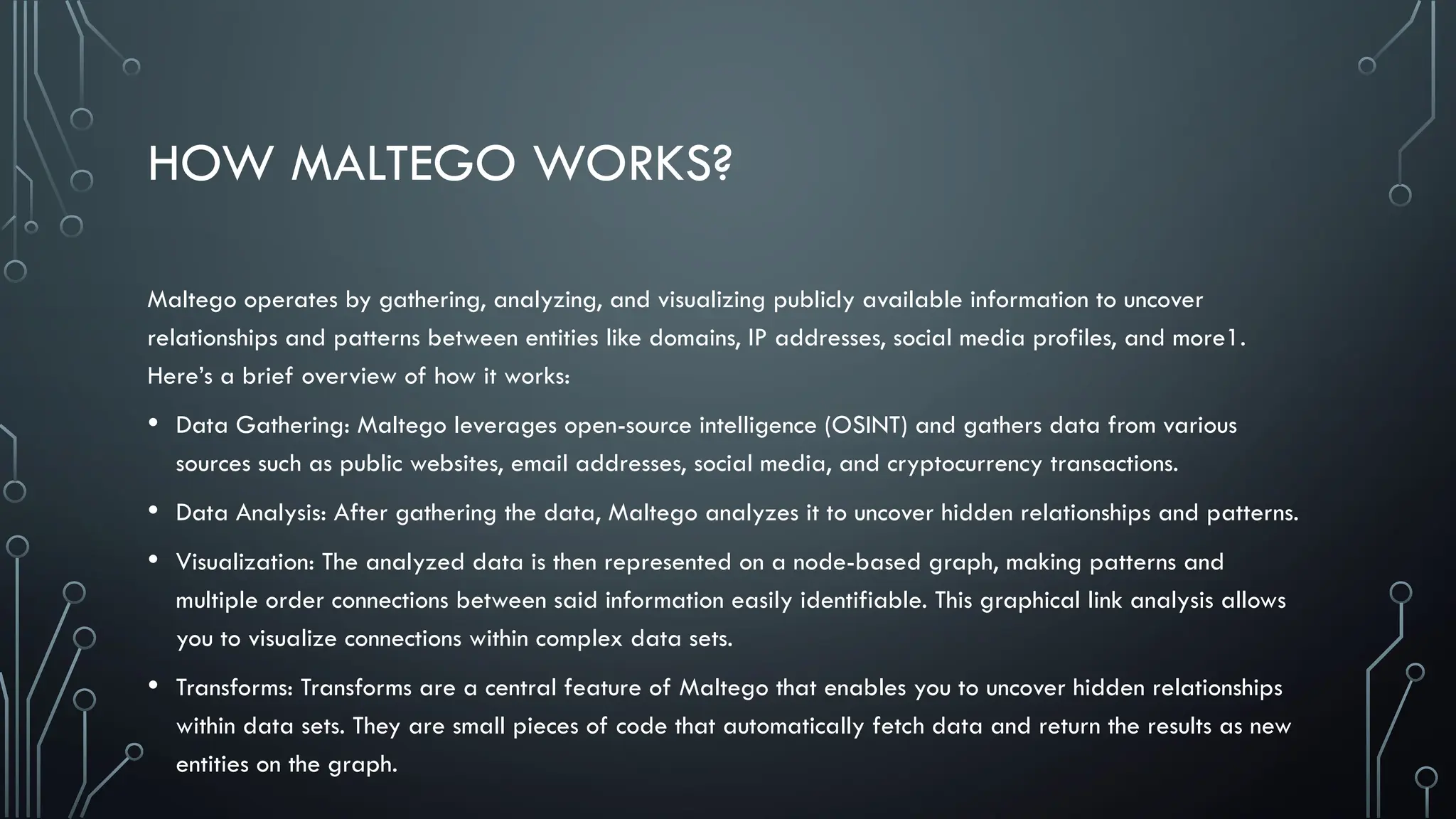 HOW MALTEGO WORKS?
Maltego operates by gathering, analyzing, and visualizing publicly available information to uncover
relationships and patterns between entities like domains, IP addresses, social media profiles, and more1.
Here’s a brief overview of how it works:
• Data Gathering: Maltego leverages open-source intelligence (OSINT) and gathers data from various
sources such as public websites, email addresses, social media, and cryptocurrency transactions.
• Data Analysis: After gathering the data, Maltego analyzes it to uncover hidden relationships and patterns.
• Visualization: The analyzed data is then represented on a node-based graph, making patterns and
multiple order connections between said information easily identifiable. This graphical link analysis allows
you to visualize connections within complex data sets.
• Transforms: Transforms are a central feature of Maltego that enables you to uncover hidden relationships
within data sets. They are small pieces of code that automatically fetch data and return the results as new
entities on the graph.
 