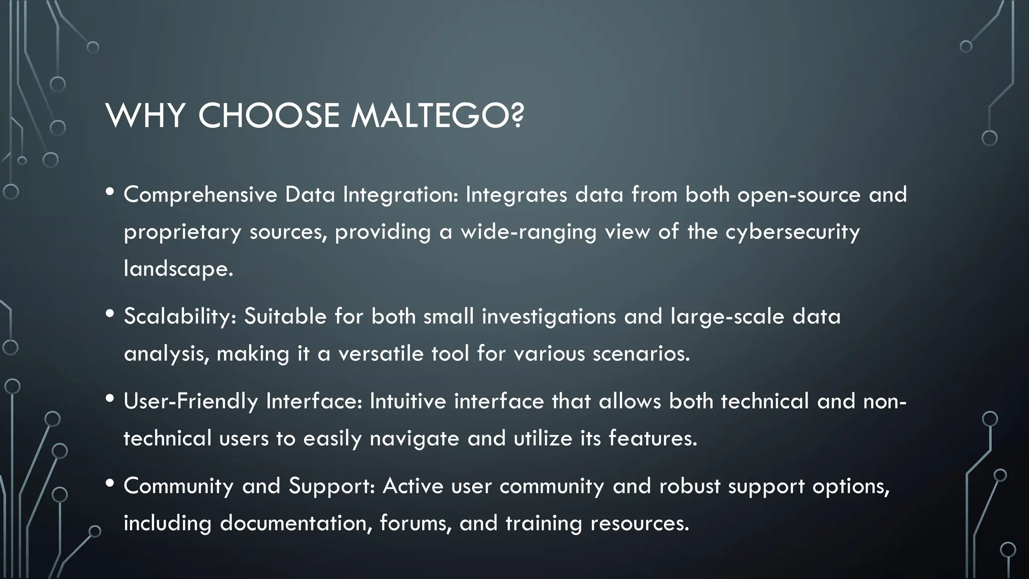 WHY CHOOSE MALTEGO?
• Comprehensive Data Integration: Integrates data from both open-source and
proprietary sources, providing a wide-ranging view of the cybersecurity
landscape.
• Scalability: Suitable for both small investigations and large-scale data
analysis, making it a versatile tool for various scenarios.
• User-Friendly Interface: Intuitive interface that allows both technical and non-
technical users to easily navigate and utilize its features.
• Community and Support: Active user community and robust support options,
including documentation, forums, and training resources.
 