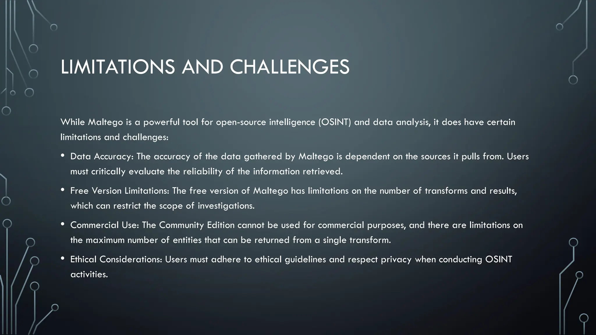 LIMITATIONS AND CHALLENGES
While Maltego is a powerful tool for open-source intelligence (OSINT) and data analysis, it does have certain
limitations and challenges:
• Data Accuracy: The accuracy of the data gathered by Maltego is dependent on the sources it pulls from. Users
must critically evaluate the reliability of the information retrieved.
• Free Version Limitations: The free version of Maltego has limitations on the number of transforms and results,
which can restrict the scope of investigations.
• Commercial Use: The Community Edition cannot be used for commercial purposes, and there are limitations on
the maximum number of entities that can be returned from a single transform.
• Ethical Considerations: Users must adhere to ethical guidelines and respect privacy when conducting OSINT
activities.
 