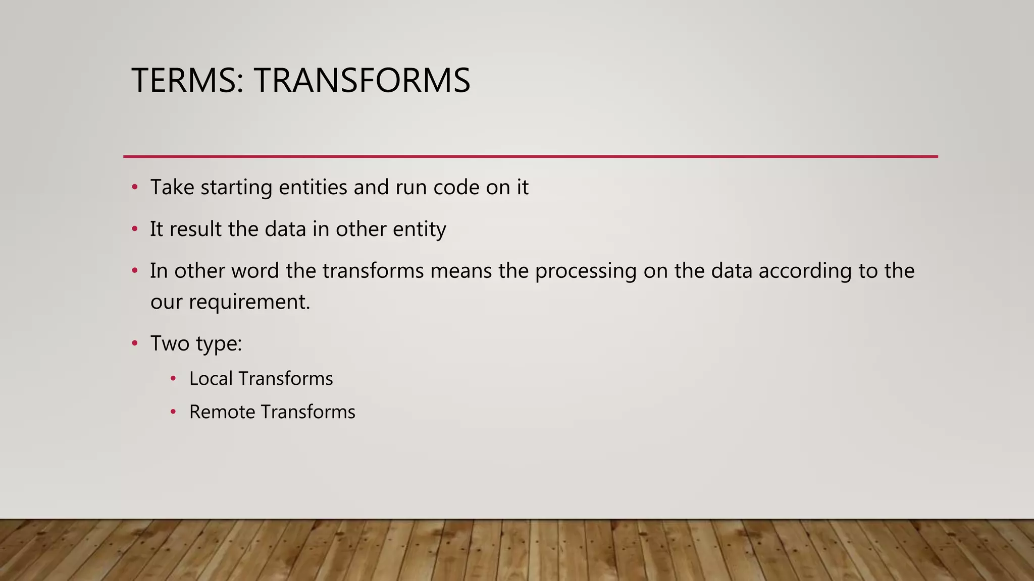 TERMS: TRANSFORMS
• Take starting entities and run code on it
• It result the data in other entity
• In other word the transforms means the processing on the data according to the
our requirement.
• Two type:
• Local Transforms
• Remote Transforms
 
