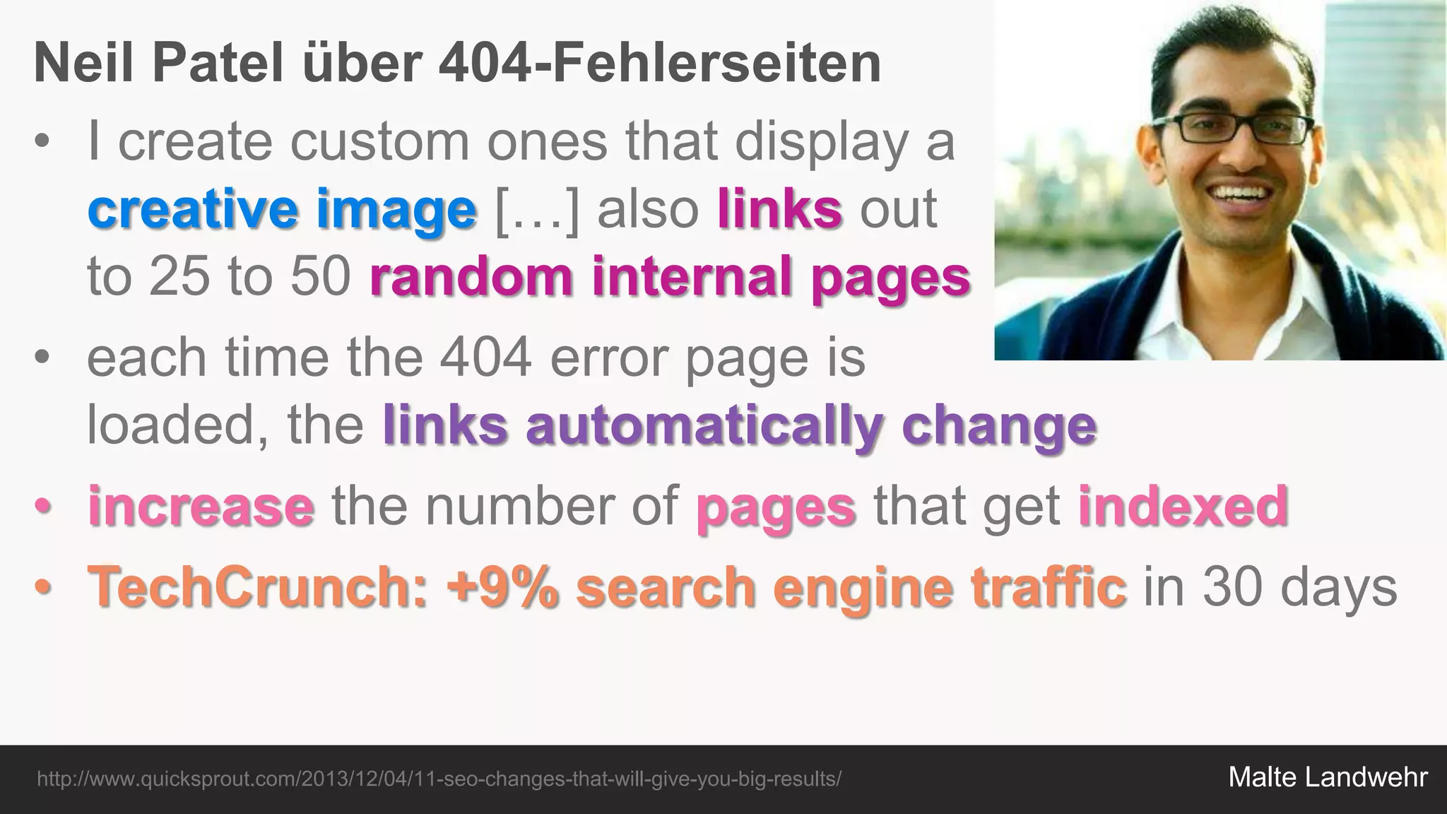 Malte Landwehr
Neil Patel über 404-Fehlerseiten
http://www.quicksprout.com/2013/12/04/11-seo-changes-that-will-give-you-big-results/
• I create custom ones that display a
creative image […] also links out
to 25 to 50 random internal pages
• each time the 404 error page is
loaded, the links automatically change
• increase the number of pages that get indexed
• TechCrunch: +9% search engine traffic in 30 days
 