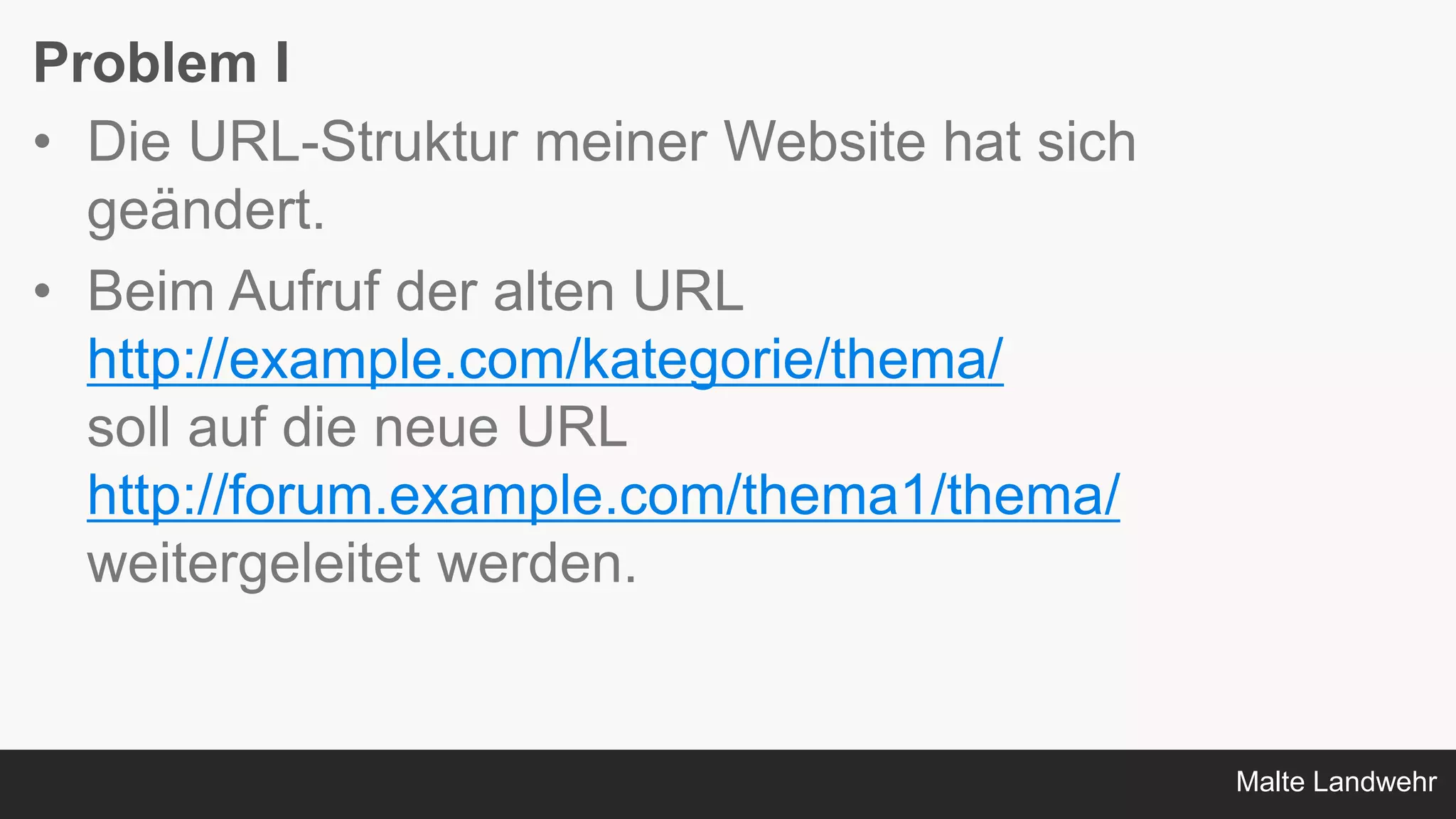 Malte Landwehr
Problem I
• Die URL-Struktur meiner Website hat sich
geändert.
• Beim Aufruf der alten URL
http://example.com/kategorie/thema/
soll auf die neue URL
http://forum.example.com/thema1/thema/
weitergeleitet werden.
 