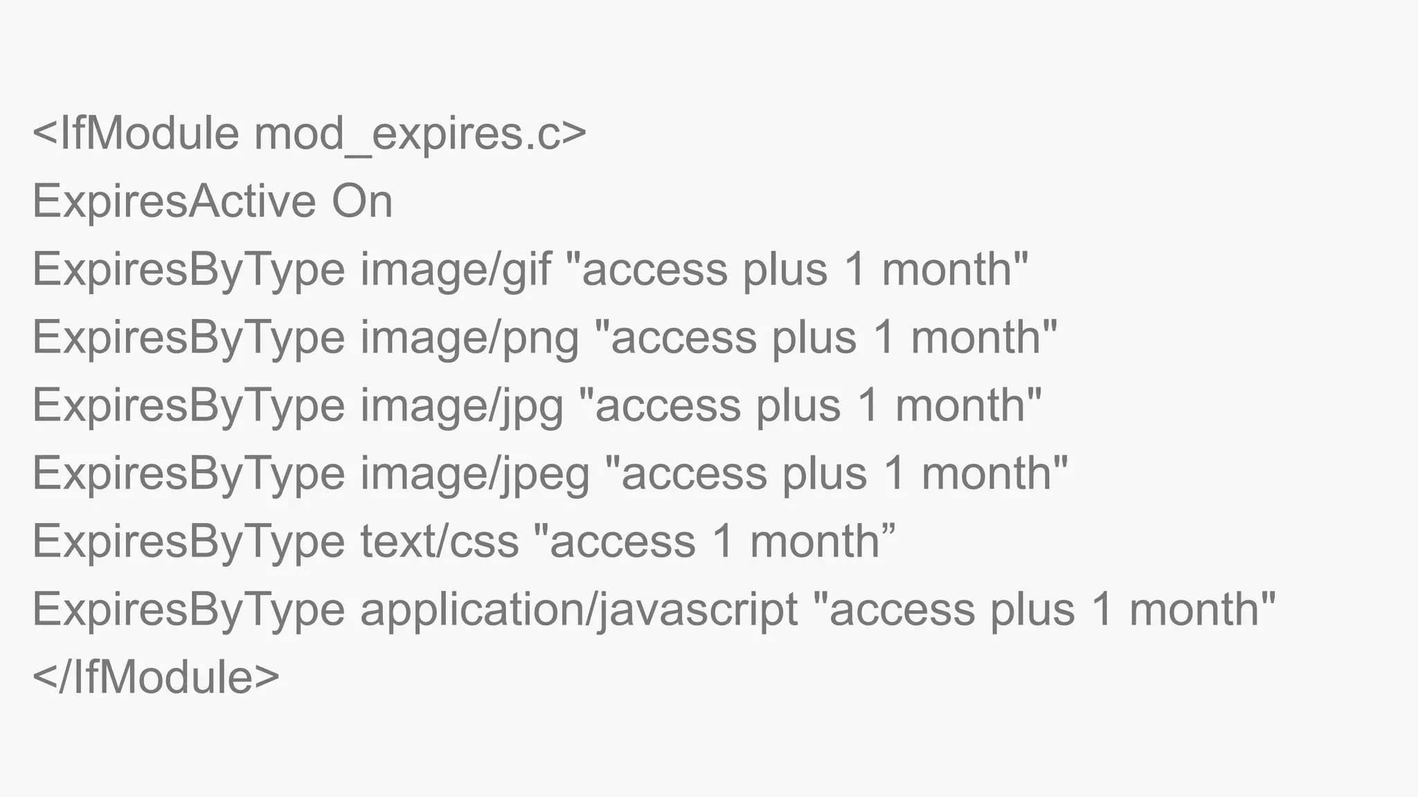 <IfModule mod_expires.c>
ExpiresActive On
ExpiresByType image/gif "access plus 1 month"
ExpiresByType image/png "access plus 1 month"
ExpiresByType image/jpg "access plus 1 month"
ExpiresByType image/jpeg "access plus 1 month"
ExpiresByType text/css "access 1 month”
ExpiresByType application/javascript "access plus 1 month"
</IfModule>
 