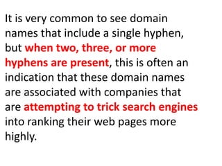 It is very common to see domain
names that include a single hyphen,
but when two, three, or more
hyphens are present, this is often an
indication that these domain names
are associated with companies that
are attempting to trick search engines
into ranking their web pages more
highly.
 