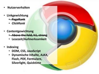 • Nutzerverhalten

• Linkgewichtung
    • PageRank
    • ClickRank

• Contentgewichtung
   • Above the fold, h1, strong
   • Lesezeit/Aufmerksamkeit

• Indexing
    • DOM, CSS, JavaScript
    • Dynamische Inhalte, AJAX,
      Flash, PDF, Formulare,
      Silverlight, Quicktime
 