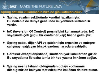 • Spring nesne tabanlı olduğundan dolayı kodlarımızı
dilediğimiz an kolayca test edebilme imkânını da bize sunar.
Spring çatısını kullanmanın bize ne gibi katkıları olur?
• Spring, yazılım sektöründe kendini ispatlamıştır.  
Bu nedenle de dünya genelinde milyonlarca kullanıcısı
vardır.
• IoC (Inversion Of Control) presnsibini kullanmaktadır. IoC
sayesinde çok güçlü bir container(kap) haline gelmiştir.
• Spring çatısı, diğer API ve çatıları için organize ve entegre
çalışmayı sağlayan birçok yardımcı araçlara sahiptir.
• Gereksiz exception(istisna) sınıflarını yazılımcılardan gizler.
Bu soyutlama ile daha temiz bir kod yazma imkânını sağlar.
 