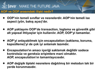 AOP ve OOP arasındaki ilişki nedir?
• AOP değişik tipteki nesnelere dağıtılmış bir metodun tek bir
yerde korunmasıdır.
• OOP’nin temeli sınıflar ve nesnelerdir. AOP’nin temeli ise
aspect (yön, bakış açısı)’dır.
• AOP’yi anlayabilmek için encapsulation (saklama, koruma,
kapsülleme)’yi de çok iyi anlamak lazımdır.
• Encapsulation'ın amacı içeriği saklamak değildir sadece
kontrolsüz ve gereksiz erişimlere mani olmaktır.  
AOP, encapsulation’ın tamamlayıcısıdır.
• AOP yaklaşımı OOP’de transaction, loglama ve güvenlik gibi
alt yapısal ihtiyaçlar için kullanılır. AOP, OOP’yi tamamlar.
 