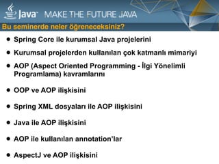 Bu seminerde neler öğreneceksiniz?
• Spring Core ile kurumsal Java projelerini
• Kurumsal projelerden kullanılan çok katmanlı mimariyi
• AOP (Aspect Oriented Programming - İlgi Yönelimli
Programlama) kavramlarını 
• OOP ve AOP ilişkisini 
• Spring XML dosyaları ile AOP ilişkisini 
• Java ile AOP ilişkisini  
• AOP ile kullanılan annotation’lar 
• AspectJ ve AOP ilişkisini
 