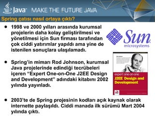 • 2003’te de Spring projesinin kodları açık kaynak olarak
internette paylaşıldı. Ciddi manada ilk sürümü Mart 2004
yılında çıktı.
Spring çatısı nasıl ortaya çıktı?
• 1998 ve 2000 yılları arasında kurumsal
projelerin daha kolay geliştirilmesi ve
yönetilmesi için Sun firması tarafından
çok ciddi yatırımlar yapıldı ama yine de
istenilen sonuçlara ulaşılamadı.
• Spring’in mimarı Rod Johnson, kurumsal
Java projelerinde edindiği tecrübeleri
içeren “Expert One-on-One J2EE Design
and Development” adındaki kitabını 2002
yılında yayınladı.
 