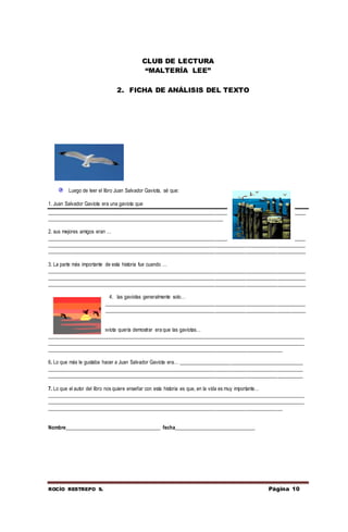 ROCÍO RESTREPO S. Página 10
CLUB DE LECTURA
“MALTERÍA LEE”
2. FICHA DE ANÁLISIS DEL TEXTO
Luego de leer el libro Juan Salvador Gaviota, sé que:
1. Juan Salvador Gaviota era una gaviota que
____________________________________________________________________________________________________
____________________________________________________________________
2. sus mejores amigos eran …
____________________________________________________________________________________________________
____________________________________________________________________________________________________
____________________________________________________________________________________________________
3. La parte más importante de esta historia fue cuando …
____________________________________________________________________________________________________
____________________________________________________________________________________________________
____________________________________________________________________________________________________
4. las gaviotas generalmente solo…
____________________________________________________________________________________________________
____________________________________________________________________________________________________
_____________________
5. Lo que Juan Salvados Gaviota quería demostrar era que las gaviotas…
____________________________________________________________________________________________________
____________________________________________________________________________________________________
___________________________________________________________________________________________
6. Lo que más le gustaba hacer a Juan Salvador Gaviota era… ________________________________________________
___________________________________________________________________________________________________
___________________________________________________________________________________________________
7. Lo que el autor del libro nos quiere enseñar con esta historia es que, en la vida es muy importante…
____________________________________________________________________________________________________
____________________________________________________________________________________________________
___________________________________________________________________________________________
Nombre_____________________________________ fecha_______________________________
 