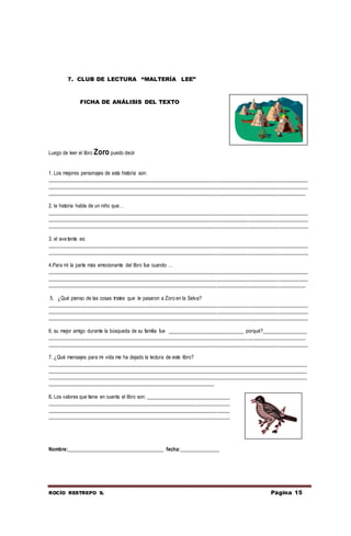 ROCÍO RESTREPO S. Página 15
Luego de leer el libro Zoro puedo decir
1. Los mejores personajes de esta historia son:
____________________________________________________________________________________________________
____________________________________________________________________________________________________
___________________________________________________________________________________________________
2. la historia habla de un niño que…
____________________________________________________________________________________________________
____________________________________________________________________________________________________
____________________________________________________________________________________________________
3. el ave tente es:
____________________________________________________________________________________________________
____________________________________________________________________________________________________
4.Para mí la parte más emocionante del libro fue cuando …
____________________________________________________________________________________________________
____________________________________________________________________________________________________
___________________________________________________________________________________________________
5. ¿Qué pienso de las cosas tristes que le pasaron a Zoro en la Selva?
____________________________________________________________________________________________________
____________________________________________________________________________________________________
____________________________________________________________________________________________________
6. su mejor amigo durante la búsqueda de su familia fue _____________________________ porqué?_________________
___________________________________________________________________________________________________
____________________________________________________________________________________________________
7. ¿Qué mensajes para mi vida me ha dejado la lectura de este libro?
____________________________________________________________________________________________________
____________________________________________________________________________________________________
____________________________________________________________________________________________________
________________________________________________________________
8. Los valores que tiene en cuenta el libro son: ________________________________
______________________________________________________________________
______________________________________________________________________
______________________________________________________________________
Nombre:_____________________________________ fecha:_______________
7. CLUB DE LECTURA “MALTERÍA LEE”
FICHA DE ANÁLISIS DEL TEXTO
 