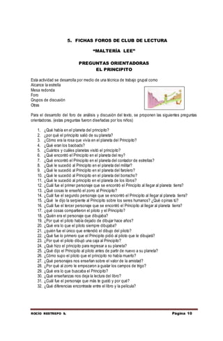 ROCÍO RESTREPO S. Página 10
5. FICHAS FOROS DE CLUB DE LECTURA
“MALTERÍA LEE”
PREGUNTAS ORIENTADORAS
EL PRINCIPITO
Esta actividad se desarrolla por medio de una técnica de trabajo grupal como
Alcance la estrella
Mesa redonda
Foro
Grupos de discusión
Otras
Para el desarrollo del foro de análisis y discusión del texto, se proponen las siguientes preguntas
orientadoras. (estas preguntas fueron diseñadas por los niños)
1. ¿Qué había en el planeta del principito?
2. ¿por qué el principito salió de su planeta?
3. ¿Cómo era la rosa que vivía en el planeta del Principito?
4. ¿Qué eran los baobads?
5. ¿Cuántos y cuáles planetas visitó el principito?
6. ¿Qué encontró el Principito en el planeta del rey?
7. ¿Qué encontró el Principito en el planeta del contador de estrellas?
8. ¿Qué le sucedió al Principito en el planeta del militar?
9. ¿Qué le sucedió al Principito en el planeta del farolero?
10. ¿Qué le sucedió al Principito en el planeta del borracho?
11. ¿Qué le sucedió al principito en el planeta de los libros?
12. ¿Cuál fue el primer personaje que se encontró el Principito al llegar al planeta tierra?
13. ¿Qué cosas le enseñó el zorro al Principito?
14. ¿Cuál fue el segundo personaje que se encontró el Principito al llegar al planeta tierra?
15. ¿Qué le dijo la serpiente al Principito sobre los seres humanos? ¿Qué opinas tú?
16. ¿Cuál fue el tercer personaje que se encontró el Principito al llegar al planeta tierra?
17. ¿qué cosas compartieron el piloto y el Principito?
18. ¿Quién era el personaje que dibujaba?
19. ¿Por qué el piloto había dejado de dibujar hace años?
20. ¿Qué era lo que el piloto siempre dibujaba?
21. ¿quién fue el único que entendió el dibujo del piloto?
22. ¿Qué fue lo primero que el Principito pidió al piloto que le dibujará?
23. ¿Por qué el piloto dibujó una caja al Principito?
24. ¿Qué hizo el principito para regresar a su planeta?
25. ¿Qué dijo el Principito al piloto antes de partir de nuevo a su planeta?
26. ¿Cómo supo el piloto que el principito no había muerto?
27. ¿Qué personajes nos enseñan sobre el valor de la amistad?
28. ¿Por qué al zorro le empezaron a gustar los campos de trigo?
29. ¿Qué era lo que buscaba el Principito?
30. ¿Qué enseñanzas nos deja la lectura del libro?
31. ¿Cuál fue el personaje que más te gustó y por qué?
32. ¿Qué diferencias encontraste entre el libro y la película?
 