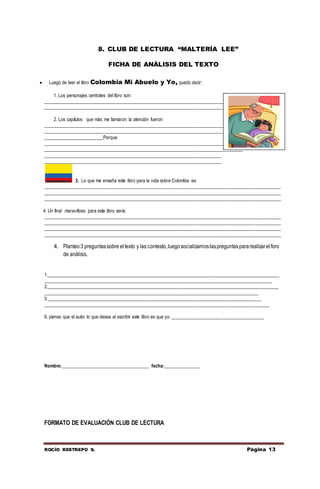ROCÍO RESTREPO S. Página 13
8. CLUB DE LECTURA “MALTERÍA LEE”
FICHA DE ANÁLISIS DEL TEXTO
 Luego de leer el libro Colombia Mi Abuelo y Yo, puedo decir:
1. Los personajes centrales del libro son:
____________________________________________________________________________________________________
______________________________________________________________________________________
2. Los capítulos que más me llamaron la atención fueron:
____________________________________________________________________________________________________
____________________________________________________________________________________________________
_________________________Porque:
____________________________________________________________________________________________________
____________________________________________________________________________________
___________________________________________________________________________
___________________________________________________________________________
3. Lo que me enseña este libro para la vida sobre Colombia es:
____________________________________________________________________________________________________
____________________________________________________________________________________________________
____________________________________________________________________________________________________
4. Un final maravilloso para este libro sería:
____________________________________________________________________________________________________
____________________________________________________________________________________________________
____________________________________________________________________________________________________
____________________________________________________________________________________________________
4. Planteo3 preguntassobre eltexto y las contesto,luegosocializamoslaspreguntaspararealizarelforo
de análisis.
1._____________________________________________________________________._____________________________
________________________________________________________________________________________________
2.__________________________________________________________________________________________________
___________________________________________________________________________________________
3.__________________________________________________________________________________________
_______________________________________________________________________________________________
6. pienso que el autor lo que desea al escribir este libro es que yo: _______________________________________
Nombre:_____________________________________ fecha:_______________
FORMATO DE EVALUACIÓN CLUB DE LECTURA
 