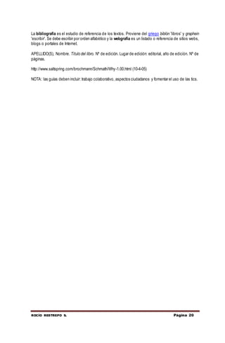 ROCÍO RESTREPO S. Página 20
La bibliografía es el estudio de referencia de los textos. Proviene del griego biblón 'libros' y graphein
'escribir'. Se debe escribir por orden alfabético y la webgrafía es un listado o referencia de sitios webs,
blogs o portales de Internet.
APELLIDO(S), Nombre. Título del libro. Nº de edición. Lugar de edición: editorial, año de edición. Nº de
páginas.
http://www.saltspring.com/brochmann/Schmath/Why-1.00.html (10-4-05)
NOTA: las guías deben incluir: trabajo colaborativo, aspectos ciudadanos y fomentar el uso de las tics.
 