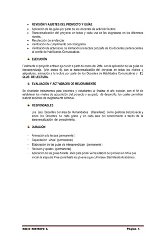 ROCÍO RESTREPO S. Página 4
 REVISIÓN Y AJUSTES DEL PROYECTO Y GUÍAS:
 Aplicación de las guías por parte de los docentes de actividad lectora
 Transversalización del proyecto en todas y cada una de las asignaturas en los diferentes
niveles.
 Recolección de evidencias
 Verificación de cumplimiento del cronograma
 Verificación de actividades de animación a la lectura por parte de los docentes pertenecientes
al comité de Habilidades Comunicativas.
EJECUCIÓN
Finalmente el proyecto entra en ejecución a partir de enero del 2014 con la aplicación de las guías de
interaprendizaje. (Ver anexo 6), con la transversalización del proyecto en todas los niveles y
asignaturas, animación a la lectura por parte de los Docentes de Habilidades Comunicativas y EL
CLUB DE LECTURA.
EVALUACIÓN Y ACTIVIDADES DE MEJORAMIENTO
Se diseñarán instrumentos para docentes y estudiantes al finalizar el año escolar, con el fin de
establecer los niveles de apropiación del proyecto y su grado de desarrollo, los cuales permitirán
realizar acciones de mejoramiento continuo.
RESPONSABLES
Los (as) Docentes del área de Humanidades (Castellano) como gestoras del proyecto y
todos los Docentes de cada grado y en cada área del conocimiento a través de la
transversalización del conocimiento.
DURACIÓN
- Animación a la lectura (permanente)
- Capacitación virtual (permanente)
- Elaboración de las guías de interaprendizaje (permanente)
- Revisión y ajustes (permanente)
- Aplicación de las guías durante años para poder ver resultados del proceso en niños que
inician la etapa de Preescolar hasta los jóvenes que culminan el Bachillerato Académico.
 