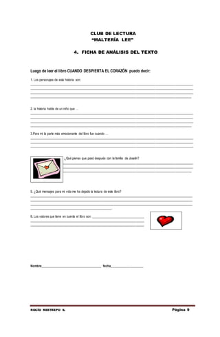 ROCÍO RESTREPO S. Página 9
CLUB DE LECTURA
“MALTERÍA LEE”
4. FICHA DE ANÁLISIS DEL TEXTO
Luego de leer el libro CUANDO DESPIERTA EL CORAZÓN puedo decir:
1. Los personajes de esta historia son:
____________________________________________________________________________________________________
____________________________________________________________________________________________________
____________________________________________________________________________________________________
___________________________________________________________________________________________________
2. la historia habla de un niño que …
____________________________________________________________________________________________________
____________________________________________________________________________________________________
____________________________________________________________________________________________________
___________________________________________________________________________________________________
3.Para mí la parte más emocionante del libro fue cuando …
____________________________________________________________________________________________________
____________________________________________________________________________________________________
____________________________________________________________________________________________________
4. ¿Qué pienso que pasó después con la familia de Joselín?
____________________________________________________________________________________________________
____________________________________________________________________________________________________
___________________________________________________________________________________________________
5. ¿Qué mensajes para mi vida me ha dejado la lectura de este libro?
____________________________________________________________________________________________________
____________________________________________________________________________________________________
____________________________________________________________________________________________________
__________________________________________________.
6. Los valores que tiene en cuenta el libro son: ________________________________
______________________________________________________________________
______________________________________________________________________
Nombre_____________________________________ fecha____________________
 