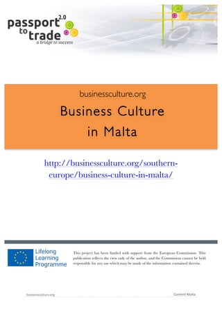  	
  	
  	
  	
  	
  |	
  1	
  

	
  

businessculture.org

Business Culture
in Malta
	
  

http://businessculture.org/southerneurope/business-culture-in-malta/
Content Template

This project has been funded with support from the European Commission. This
publication reflects the view only of the author, and the Commission cannot be held
responsible for any use which may be made of the information contained therein.

businessculture.org	
  

Content	
  Malta	
  

 
