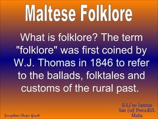 Maltese Folklore What is folklore? The term &quot;folklore&quot; was first coined by W.J. Thomas in 1846 to refer to the ballads, folktales and customs of the rural past.   