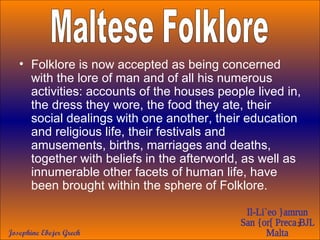 Folklore is now accepted as being concerned with the lore of man and of all his numerous activities: accounts of the houses people lived in, the dress they wore, the food they ate, their social dealings with one another, their education and religious life, their festivals and amusements, births, marriages and deaths, together with beliefs in the afterworld, as well as innumerable other facets of human life, have been brought within the sphere of Folklore. Maltese Folklore 