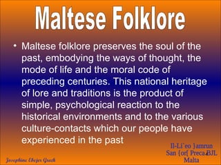 Maltese folklore preserves the soul of the past, embodying the ways of thought, the mode of life and the moral code of preceding centuries. This national heritage of lore and traditions is the product of simple, psychological reaction to the historical environments and to the various culture-contacts which our people have experienced in the past  Maltese Folklore 