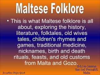 This is what Maltese folklore is all about, exploring the history, literature, folktales, old wives tales, children's rhymes and games, traditional medicine, nicknames, birth and death rituals, feasts, and old customs from Malta and Gozo.   Maltese Folklore 