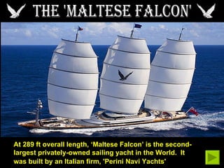 THE 'MALTESE FALCON' At 289 ft overall length, ‘Maltese Falcon’ is the second-largest privately-owned sailing yacht in the World.  It was built by an Italian firm, 'Perini Navi Yachts'   