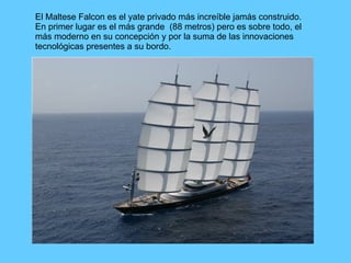 El Maltese Falcon es el yate privado más increíble jamás construido. En primer lugar es el más grande  (88 metros) pero es sobre todo, el más moderno en su concepción y por la suma de las innovaciones tecnológicas presentes a su bordo. 