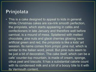 • This is a cake designed to appeal to kids in general.
While Christmas cakes are ice-rink smooth perfection,
the prinjolata, which starts appearing in cafés and
confectioners in late January and therefore well before
carnival, is a mound of mess. Splattered with melted
chocolate, pine nuts and glacé cherries glowing neon
artificial green and red, the prinjolata is like a kids’ art
session. Its name comes from prinjol, pine nut, which is
similar to the Italian word, pinoli. But pine nuts seem to
be just a bit of decoration. The cake itself, which can be a
cafe’ counter-top mountain, is made of cream, sponge,
citrus peel and biscuits. It has a substantial calorie count
with its condensed milk and a bit of a boozy bite to it with
its Vermouth content.
 