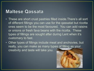 • These are short crust pastries filled inside.There’s all sort
of different fillings you can use for the qassatat but ricotta
ones seem to be the most favoured. You can add raisins
or onions or fresh fava beans with the ricotta. These
types of fillings are sought after during Lent when it’s
customary to fast.
• Other types of fillings include meat and anchovies, but
really, you can make as many types of filling as your
creativity and taste will take you.
 