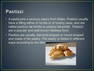 • A pastizzare a savoury pastry from Malta. Pastizzi usually
have a filling either of ricotta or of mushy peas, and are
called pastizzi tal-irkotta or pastizzi tal-piżelli. Pastizzi
are a popular and well-known Maltese food.
• Pastizzi are usually diamond-shaped or round-shaped
and made of filo pastry. The pastry is folded in different
ways according to the filling.
 