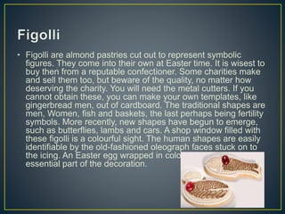 • Figolli are almond pastries cut out to represent symbolic
figures. They come into their own at Easter time. It is wisest to
buy then from a reputable confectioner. Some charities make
and sell them too, but beware of the quality, no matter how
deserving the charity. You will need the metal cutters. If you
cannot obtain these, you can make your own templates, like
gingerbread men, out of cardboard. The traditional shapes are
men, Women, fish and baskets, the last perhaps being fertility
symbols. More recently, new shapes have begun to emerge,
such as butterflies, lambs and cars. A shop window filled with
these figolli is a colourful sight. The human shapes are easily
identifiable by the old-fashioned oleograph faces stuck on to
the icing. An Easter egg wrapped in coloured paper is an
essential part of the decoration.
 