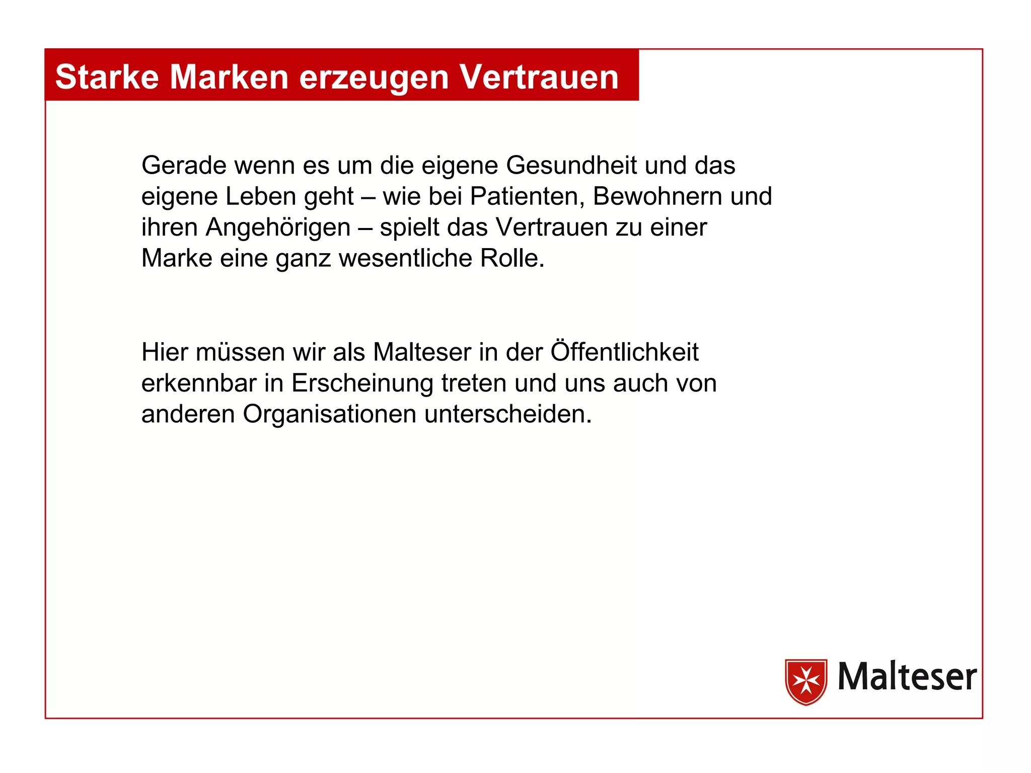 Gerade wenn es um die eigene Gesundheit und das eigene Leben geht – wie bei Patienten, Bewohnern und ihren Angehörigen – spielt das Vertrauen zu einer Marke eine ganz wesentliche Rolle . Hier müssen wir als Malteser in der Öffentlichkeit erkennbar in Erscheinung treten und uns auch von anderen Organisationen unterscheiden. Starke Marken erzeugen Vertrauen  
