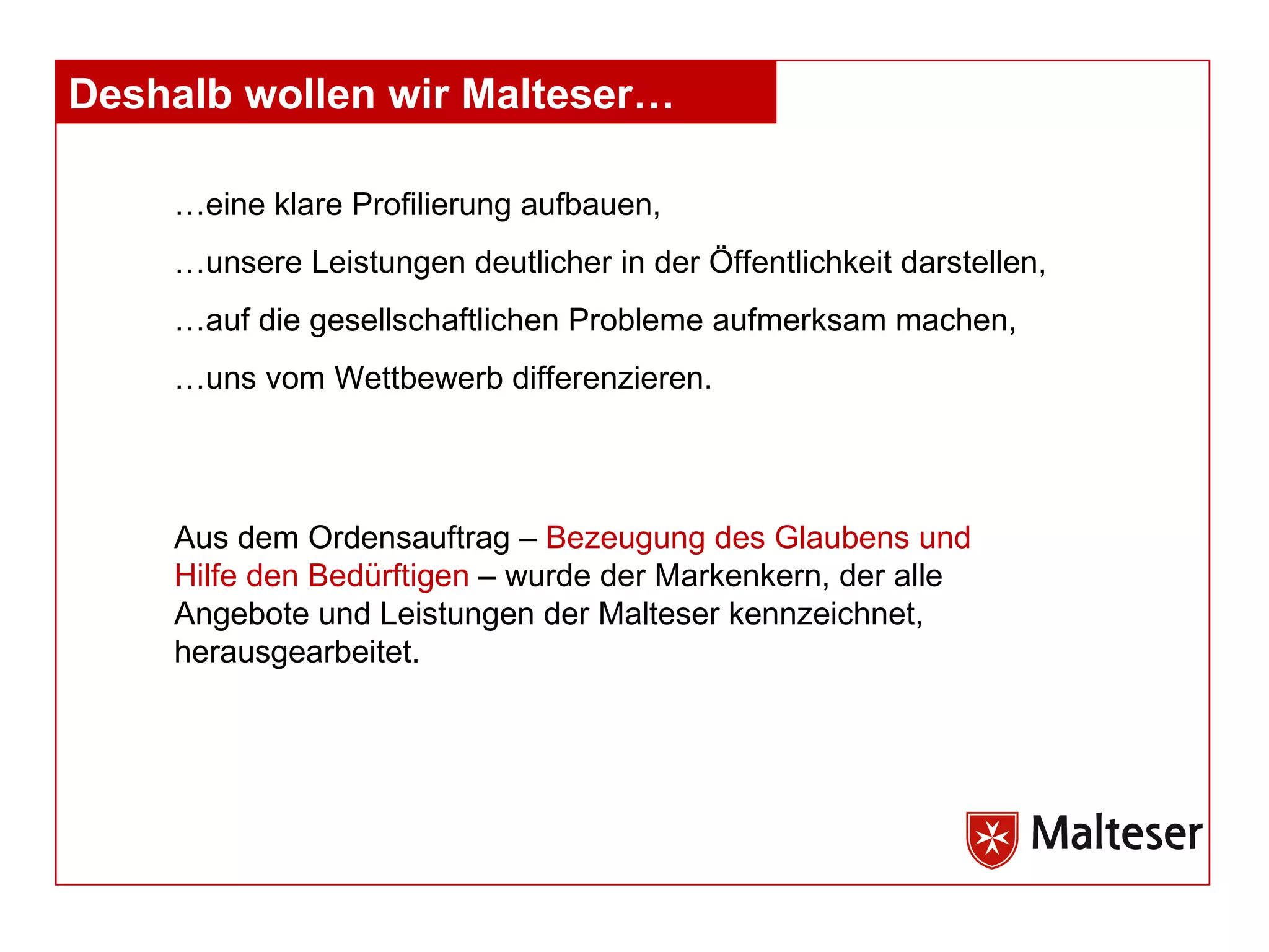 …eine klare Profilierung aufbauen, …unsere Leistungen deutlicher in der Öffentlichkeit darstellen, …auf die gesellschaftlichen Probleme aufmerksam machen, …uns vom Wettbewerb differenzieren. Aus dem Ordensauftrag –  Bezeugung des Glaubens und Hilfe den Bedürftigen  – wurde der Markenkern, der alle Angebote und Leistungen der Malteser kennzeichnet, herausgearbeitet.  Deshalb wollen wir Malteser… 