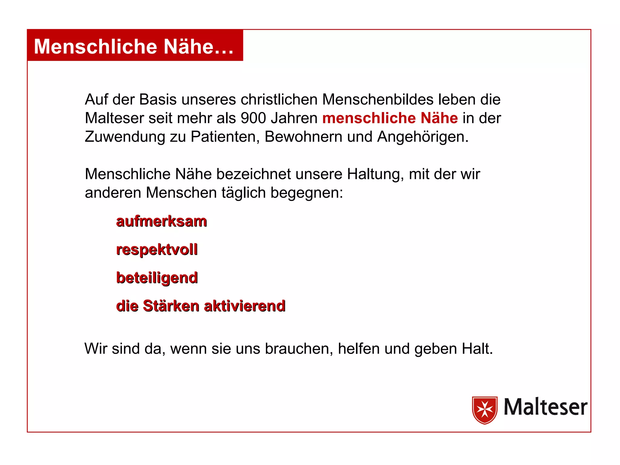 Auf der Basis unseres christlichen Menschenbildes leben die Malteser seit mehr als 900 Jahren  menschliche Nähe  in der Zuwendung zu Patienten, Bewohnern und Angehörigen.  Menschliche Nähe bezeichnet unsere Haltung, mit der wir anderen Menschen täglich begegnen: aufmerksam respektvoll beteiligend die Stärken aktivierend Wir sind da, wenn sie uns brauchen, helfen und geben Halt. Menschliche Nähe… 