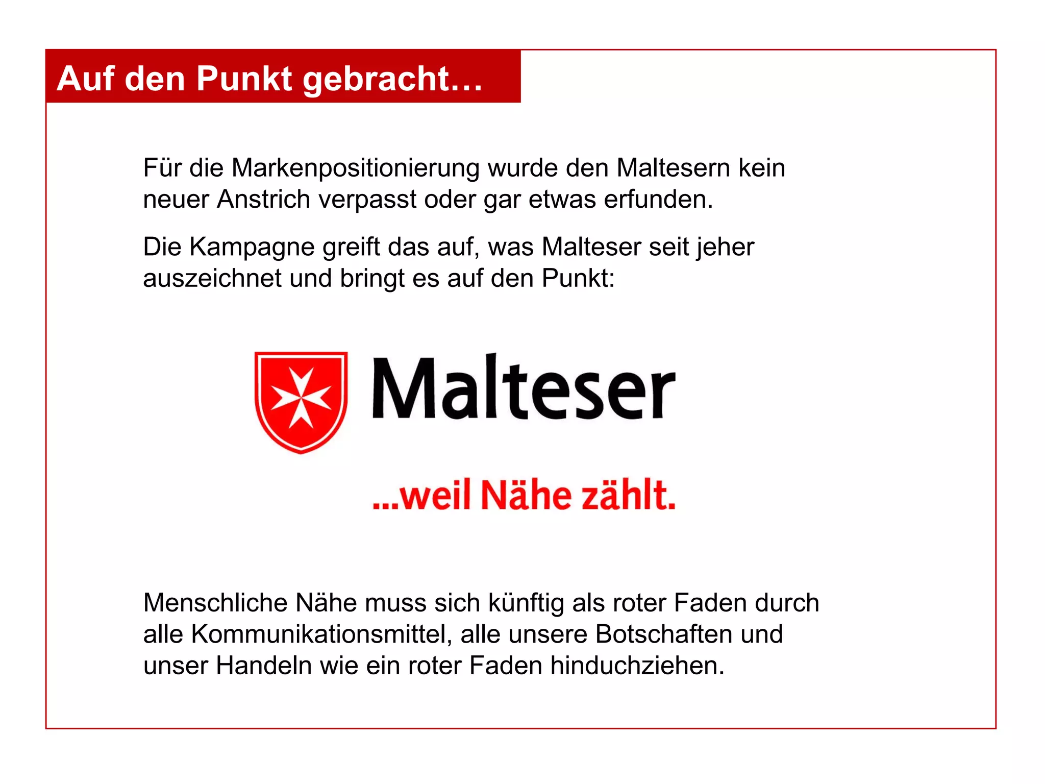 Für die Markenpositionierung wurde den Maltesern kein neuer Anstrich verpasst oder gar etwas erfunden.  Die Kampagne greift das auf, was Malteser seit jeher auszeichnet und bringt es auf den Punkt:  Auf den Punkt gebracht… Menschliche Nähe muss sich künftig als roter Faden durch alle Kommunikationsmittel, alle unsere Botschaften und unser Handeln wie ein roter Faden hinduchziehen. 