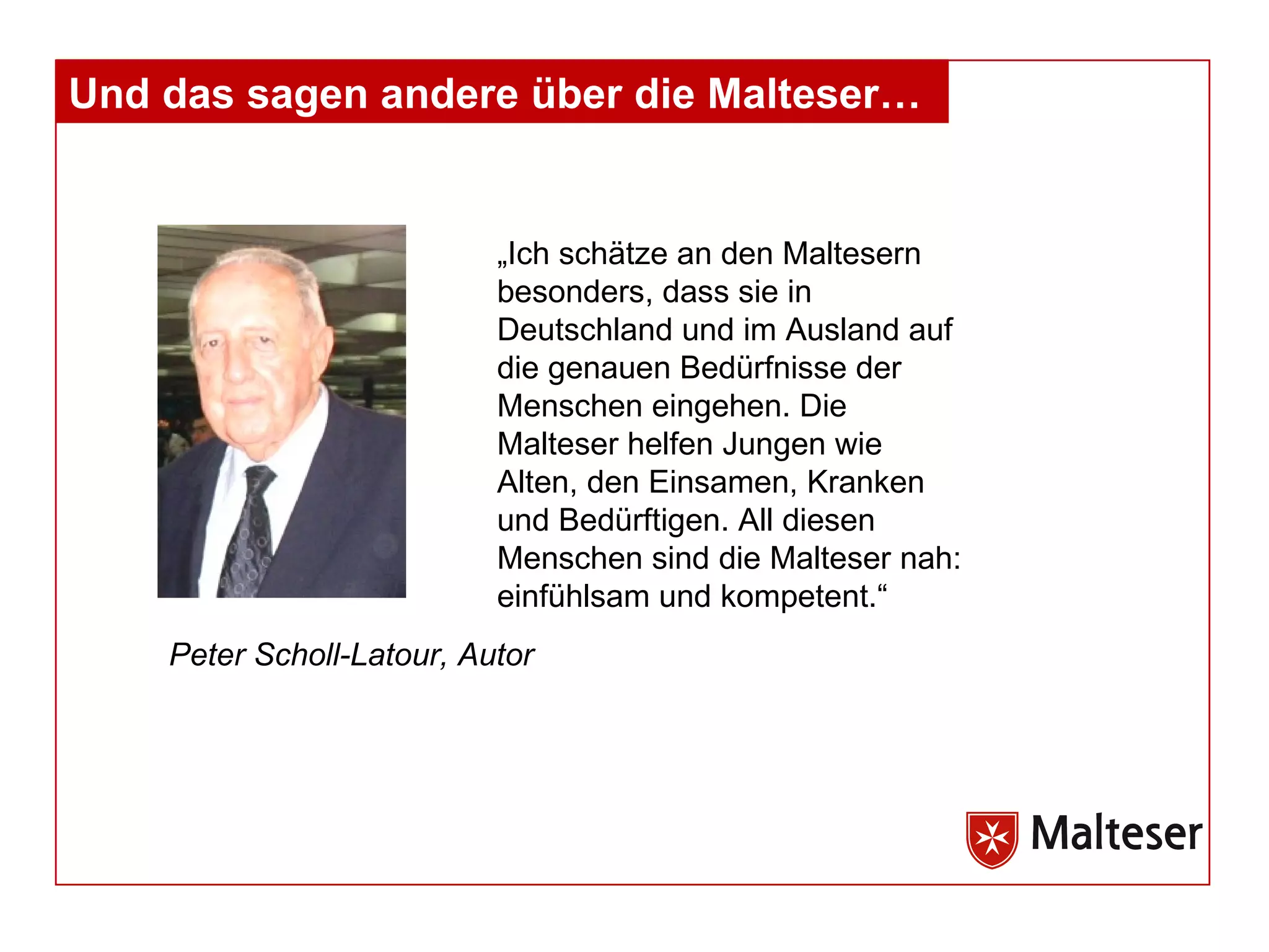 Und das sagen andere über die Malteser… „Ich schätze an den Maltesern besonders, dass sie in Deutschland und im Ausland auf die genauen Bedürfnisse der Menschen eingehen. Die Malteser helfen Jungen wie Alten, den Einsamen, Kranken und Bedürftigen. All diesen Menschen sind die Malteser nah: einfühlsam und kompetent.“ Peter Scholl-Latour, Autor 