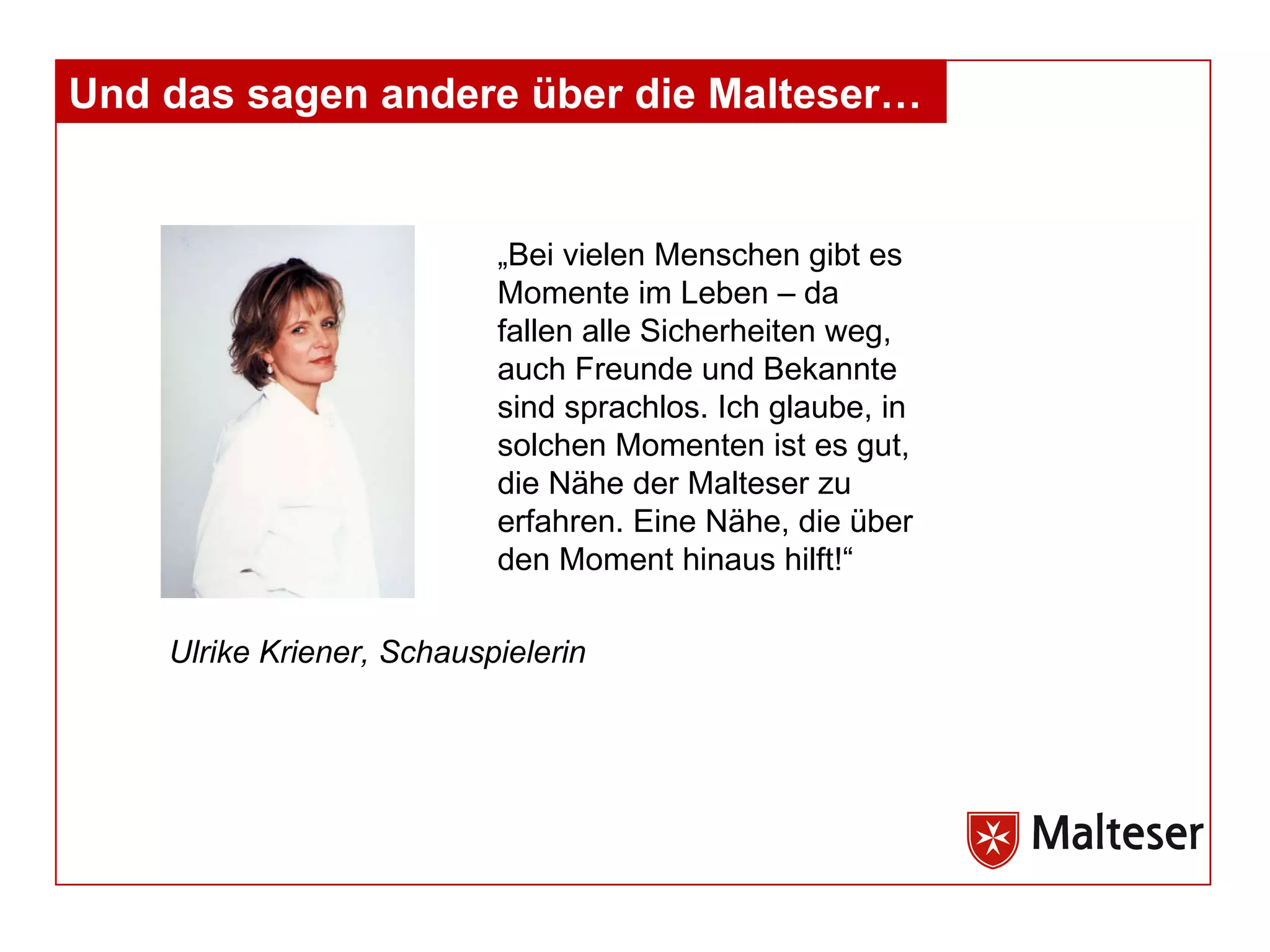 Und das sagen andere über die Malteser… „Bei vielen Menschen gibt es Momente im Leben – da fallen alle Sicherheiten weg, auch Freunde und Bekannte sind sprachlos. Ich glaube, in solchen Momenten ist es gut, die Nähe der Malteser zu erfahren. Eine Nähe, die über den Moment hinaus hilft!“ Ulrike Kriener, Schauspielerin 