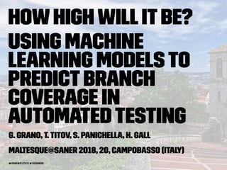 HowHighWillItBe?
Using Machine
Learning Modelsto
PredictBranch
Coverage in
AutomatedTesting
G. Grano,T.Titov, S. Panichella, H. Gall
MaLTeSQuE@SANER 2018, 20, Campobasso (Italy)
grano@ifi.uzh.ch giograno90
 
