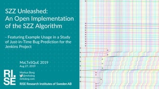 MaLTeSQuE 2019
Aug 27, 2019
Markus Borg
@mrksbrg
mrksbrg.com
RISE Research Institutes of Sweden AB
SZZ Unleashed:
An Open Implementation
of the SZZ Algorithm
- Featuring Example Usage in a Study
of Just-in-Time Bug Prediction for the
Jenkins Project
 