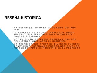 Reseña históricaMaltexpress inicio en 20 de abril del año 2010Con ideas y entusiasmo empezó el arduo trabajo de 4 personas para sacar este proyecto adelanteHoy en día maltexpress empieza a dar los resultados anhelados al comienzo Maltexpress con ayuda de diversas fuentes monetarias esperamos pronto nos deje los frutos soñados al principio de el proyecto