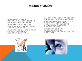                           Misión y visiónLa Calidad está presente en todo lo que hacemos.Proveemos productos y servicios de clase nacional totalmente alineados con las regulacionesexistentes para incrementar la satisfacción de clientes cada díaInnovamos para mejorar la estabilidad de nuestra empresaInnovar es tarea de cada uno de nosotros, todos los días Innovar es la base para la existencia de nuestra compañía