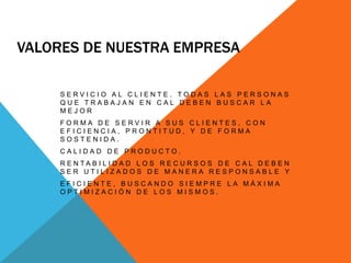  Valores de nuestra empresaServicio al cliente. Todas las personas que trabajan en CAL deben buscar la mejor forma de servir a sus clientes, con eficiencia, prontitud, y de forma sostenida.Calidad de Producto. Rentabilidad Los recursos de CAL deben ser utilizados de manera responsable y eficiente, buscando siempre la máxima optimización de los mismos.