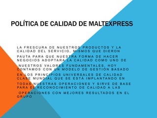 Política de calidad de maltexpressLa Frescura de nuestros productos y La Calidad del Servicio, mismos que dieron pauta para que nuestra forma de hacer Negocios adoptara la Calidad como uno denuestros Valores fundamentales. Hoy contamos con un Modelo de Gestión basado en los principios universales de Calidad Clase Mundial que se está implantando en todas nuestras operaciones y sirve de base para el reconocimiento de Calidad a lasoperaciones con mejores resultados en el Grupo