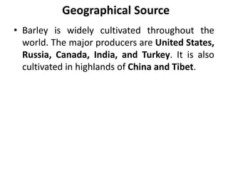 Geographical Source
• Barley is widely cultivated throughout the
world. The major producers are United States,
Russia, Canada, India, and Turkey. It is also
cultivated in highlands of China and Tibet.
 