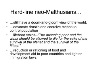 Hard-line neo-Malthusians… … still have a doom-and-gloom view of the world. … advocate drastic and coercive means to control population … lifeboat ethics--“ The drowning poor and the weak should be allowed to die for the sake of the survival of the planet and the survival of the fittest.” … reduction or rationing of food and development aid to poor countries and tighter immigration laws. 