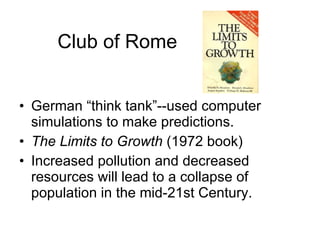 Club of Rome German “think tank”--used computer simulations to make predictions. The Limits to Growth  (1972 book) Increased pollution and decreased resources will lead to a collapse of population in the mid-21st Century. 