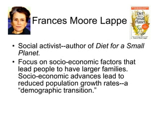 Frances Moore Lappe Social activist--author of  Diet for a Small Planet. Focus on socio-economic factors that lead people to have larger families.  Socio-economic advances lead to reduced population growth rates--a “demographic transition.” 