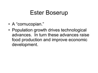 Ester Boserup A “cornucopian.” Population growth drives technological advances.  In turn these advances raise food production and improve economic development. 